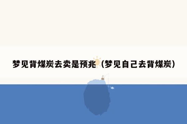 梦见背煤炭去卖是预兆（梦见自己去背煤炭）