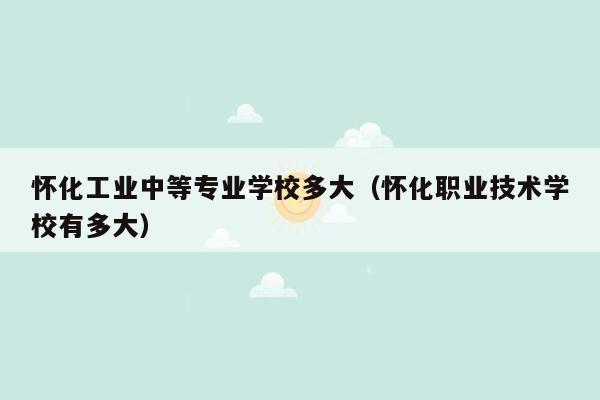 怀化工业中等专业学校多大（怀化职业技术学校有多大）