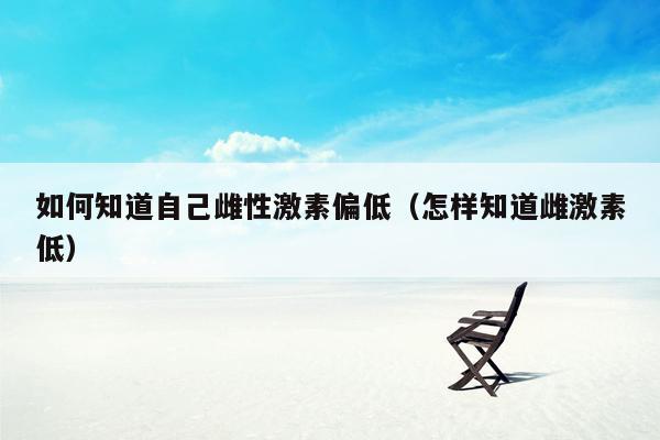 如何知道自己雌性激素偏低（怎样知道雌激素低）