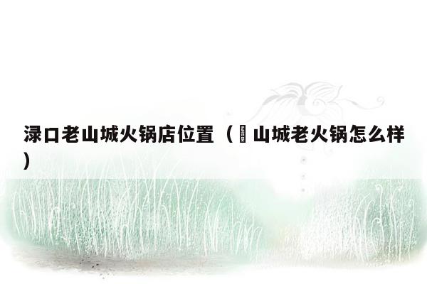 渌口老山城火锅店位置（滙山城老火锅怎么样）