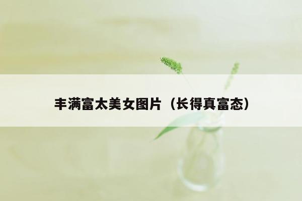 丰满富太美女图片（长得真富态）