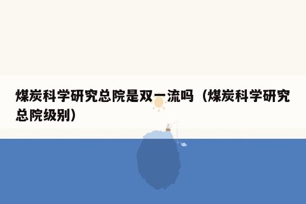 煤炭科学研究总院是双一流吗（煤炭科学研究总院级别）