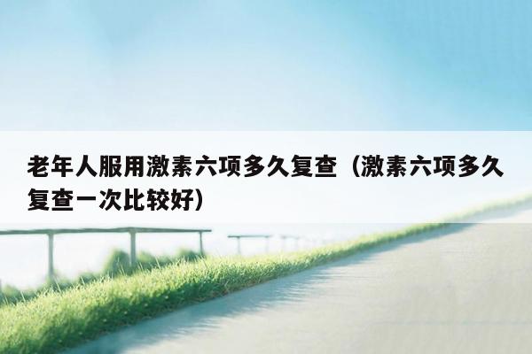 老年人服用激素六项多久复查（激素六项多久复查一次比较好）