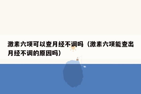 激素六项可以查月经不调吗（激素六项能查出月经不调的原因吗）