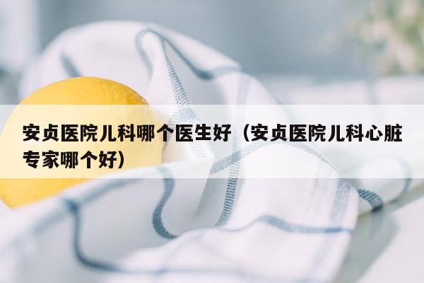 安贞医院儿科哪个医生好（安贞医院儿科心脏专家哪个好）