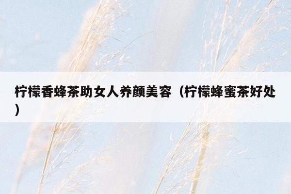 柠檬香蜂茶助女人养颜美容（柠檬蜂蜜茶好处）