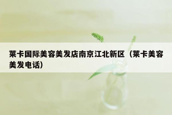 莱卡国际美容美发店南京江北新区（莱卡美容美发电话）