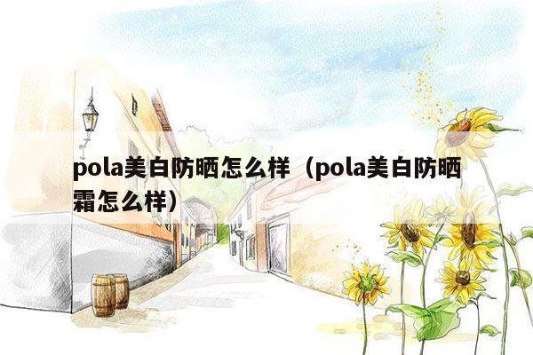 pola美白防晒怎么样（pola美白防晒霜怎么样）