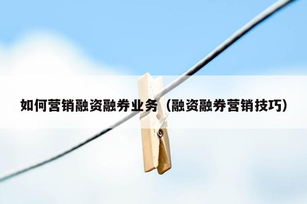 如何营销融资融券业务（融资融券营销技巧）