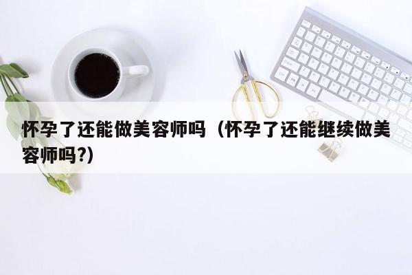 怀孕了还能做美容师吗（怀孕了还能继续做美容师吗?）