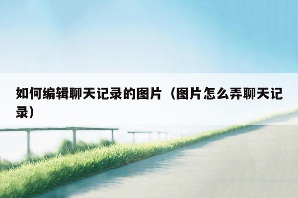 如何编辑聊天记录的图片（图片怎么弄聊天记录）