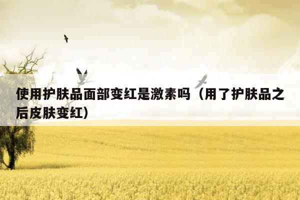使用护肤品面部变红是激素吗（用了护肤品之后皮肤变红）