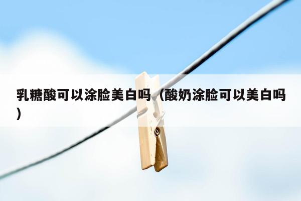 乳糖酸可以涂脸美白吗（酸奶涂脸可以美白吗）