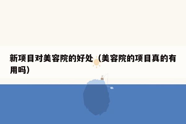 新项目对美容院的好处（美容院的项目真的有用吗）