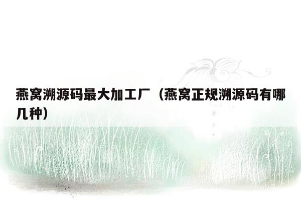 燕窝溯源码最大加工厂（燕窝正规溯源码有哪几种）