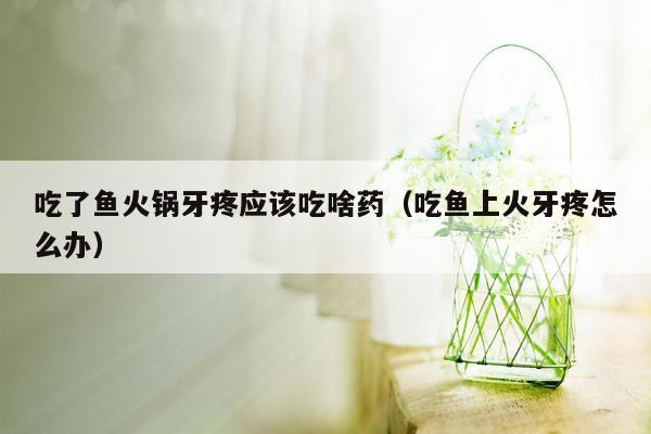 吃了鱼火锅牙疼应该吃啥药（吃鱼上火牙疼怎么办）