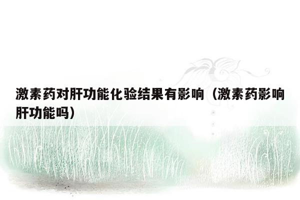 激素药对肝功能化验结果有影响（激素药影响肝功能吗）