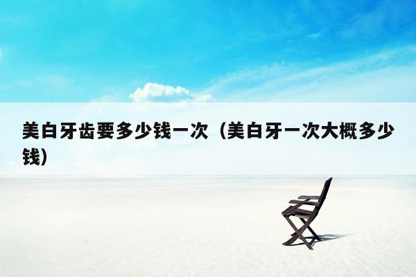 美白牙齿要多少钱一次（美白牙一次大概多少钱）