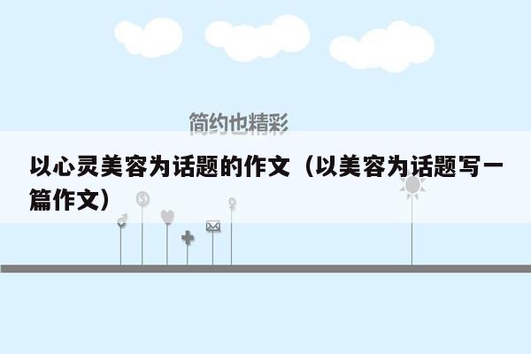 以心灵美容为话题的作文（以美容为话题写一篇作文）