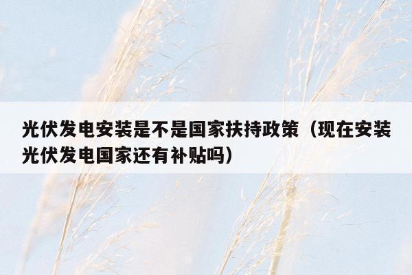 光伏发电安装是不是国家扶持政策（现在安装光伏发电国家还有补贴吗）