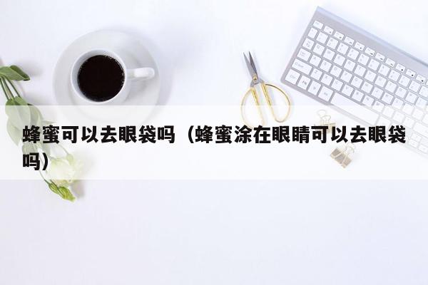 蜂蜜可以去眼袋吗（蜂蜜涂在眼睛可以去眼袋吗）