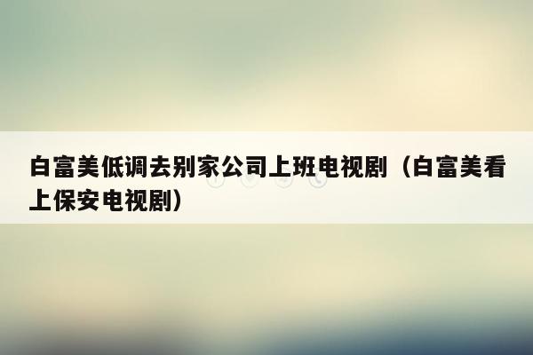 白富美低调去别家公司上班电视剧（白富美看上保安电视剧）
