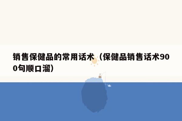 销售保健品的常用话术（保健品销售话术900句顺口溜）