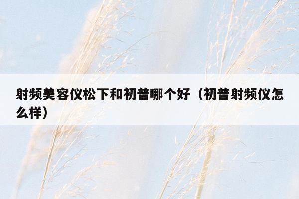 射频美容仪松下和初普哪个好（初普射频仪怎么样）