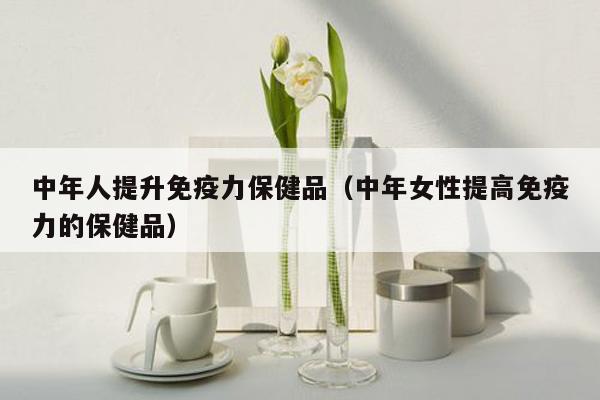中年人提升免疫力保健品（中年女性提高免疫力的保健品）