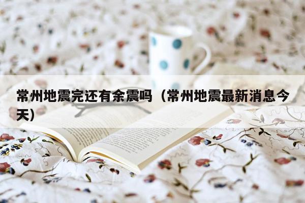 常州地震完还有余震吗（常州地震最新消息今天）