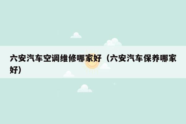 六安汽车空调维修哪家好（六安汽车保养哪家好）
