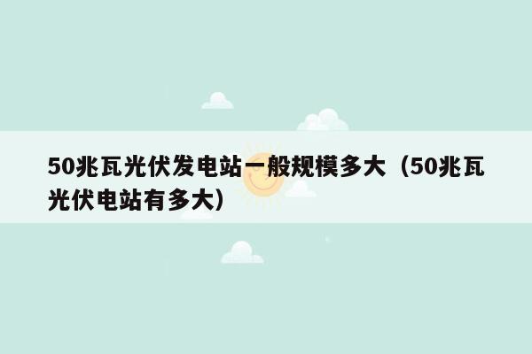 50兆瓦光伏发电站一般规模多大（50兆瓦光伏电站有多大）