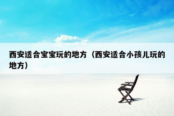 西安适合宝宝玩的地方（西安适合小孩儿玩的地方）