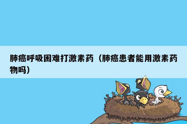 肺癌呼吸困难打激素药（肺癌患者能用激素药物吗）