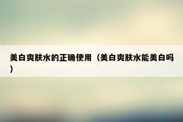 美白爽肤水的正确使用（美白爽肤水能美白吗）