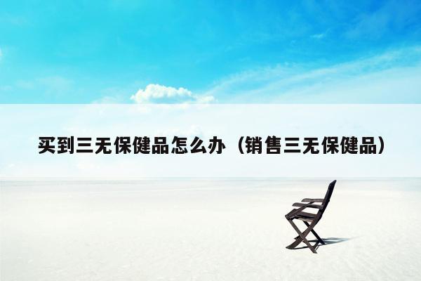 买到三无保健品怎么办（销售三无保健品）