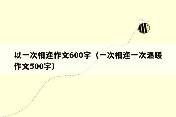以一次相逢作文600字（一次相逢一次温暖作文500字）