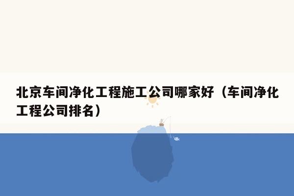 北京车间净化工程施工公司哪家好（车间净化工程公司排名）