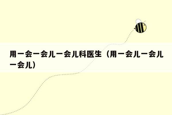 用一会一会儿一会儿科医生（用一会儿一会儿一会儿）