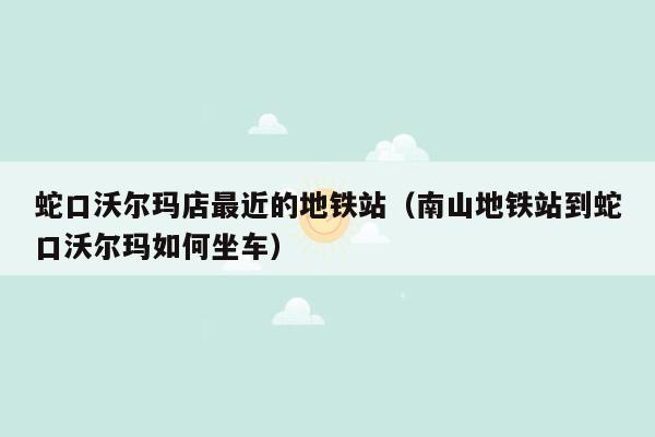 蛇口沃尔玛店最近的地铁站（南山地铁站到蛇口沃尔玛如何坐车）