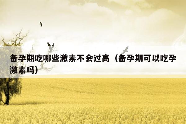 备孕期吃哪些激素不会过高（备孕期可以吃孕激素吗）