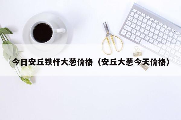 今日安丘铁杆大葱价格（安丘大葱今天价格）