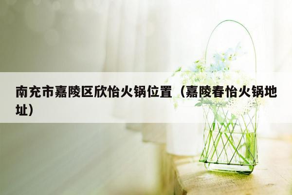 南充市嘉陵区欣怡火锅位置（嘉陵春怡火锅地址）