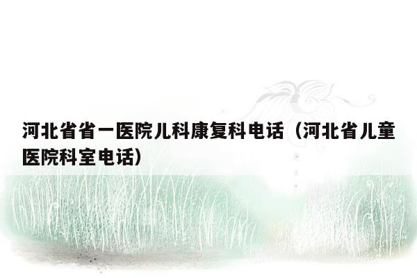 河北省省一医院儿科康复科电话（河北省儿童医院科室电话）