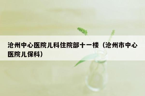 沧州中心医院儿科住院部十一楼（沧州市中心医院儿保科）