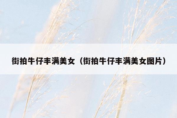 街拍牛仔丰满美女（街拍牛仔丰满美女图片）