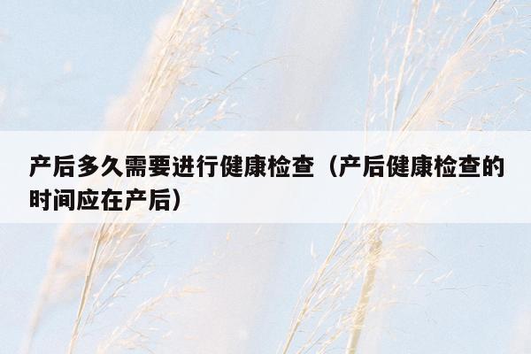 产后多久需要进行健康检查（产后健康检查的时间应在产后）