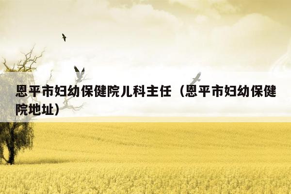 恩平市妇幼保健院儿科主任（恩平市妇幼保健院地址）