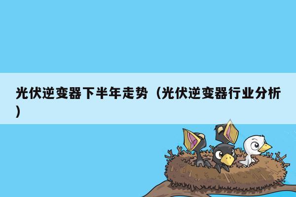 光伏逆变器下半年走势（光伏逆变器行业分析）