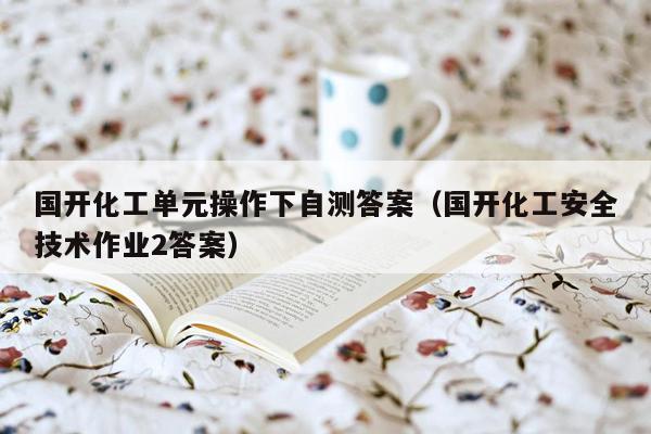 国开化工单元操作下自测答案（国开化工安全技术作业2答案）